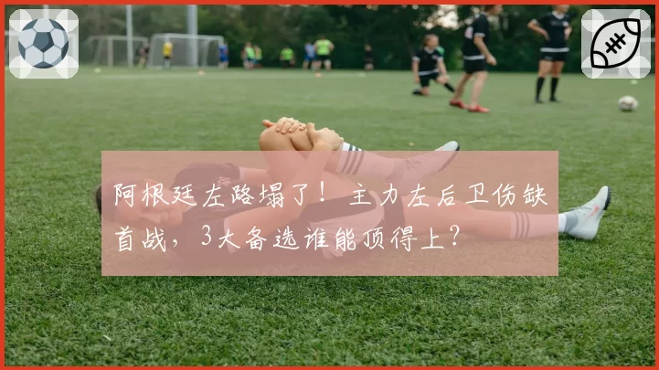 阿根廷左路塌了！主力左后卫伤缺首战，3大备选谁能顶得上？