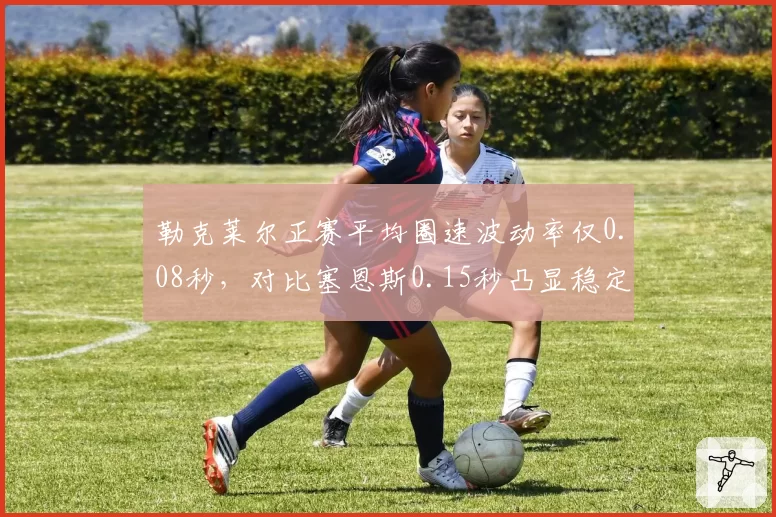 勒克莱尔正赛平均圈速波动率仅0.08秒，对比塞恩斯0.15秒凸显稳定性优势