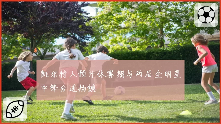 凯尔特人预计休赛期与两届全明星中锋分道扬镳