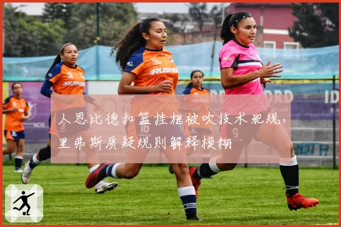 人恩比德扣篮挂框被吹技术犯规，里弗斯质疑规则解释模糊