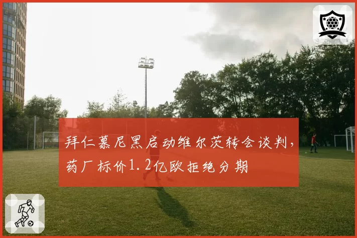 拜仁慕尼黑启动维尔茨转会谈判，药厂标价1.2亿欧拒绝分期