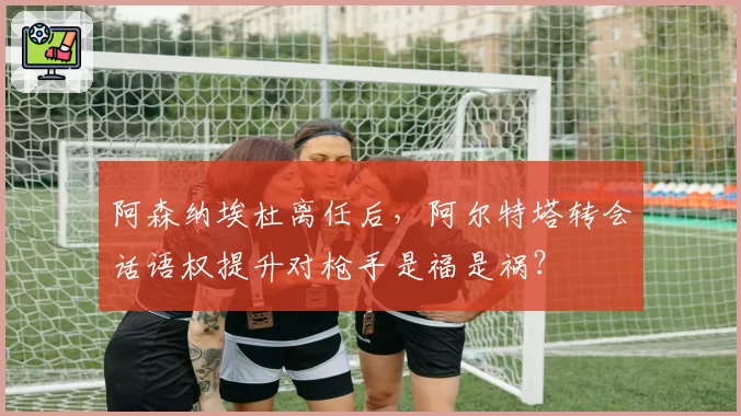 阿森纳埃杜离任后，阿尔特塔转会话语权提升对枪手是福是祸？