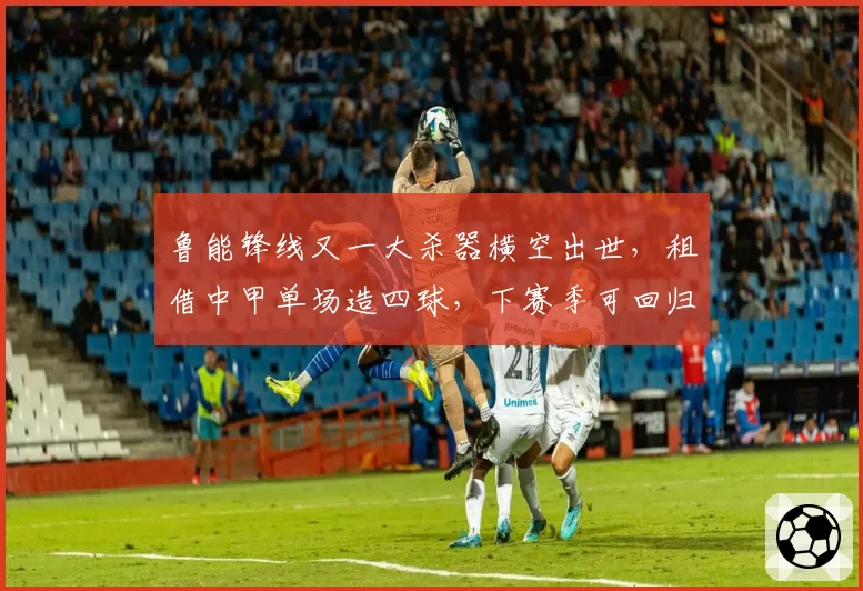 鲁能锋线又一大杀器横空出世,租借中甲单场造四球,下赛季可回归