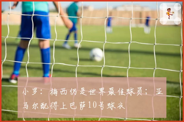 小罗：梅西仍是世界最佳球员；亚马尔配得上巴萨10号球衣