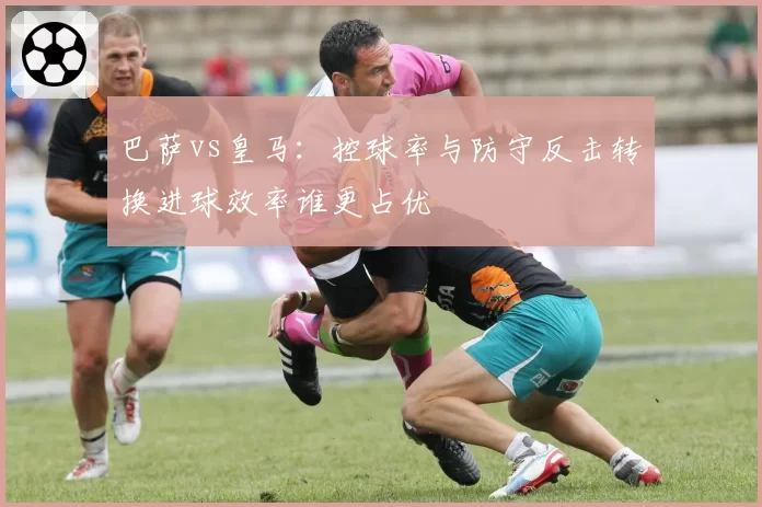 巴萨vs皇马：控球率与防守反击转换进球效率谁更占优