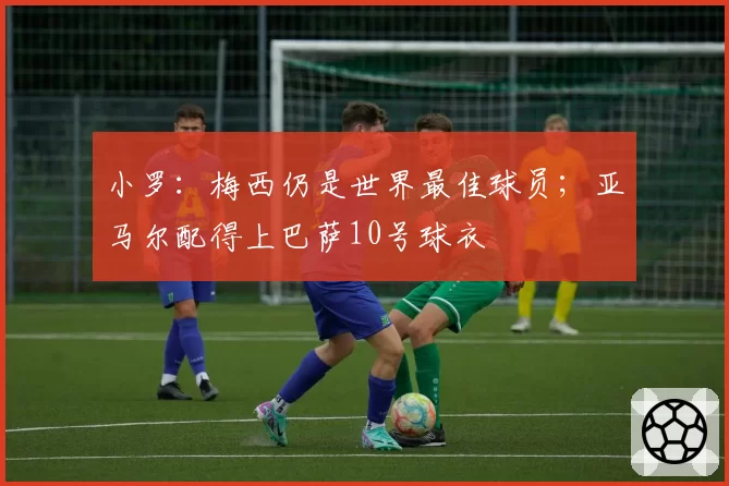 小罗：梅西仍是世界最佳球员；亚马尔配得上巴萨10号球衣