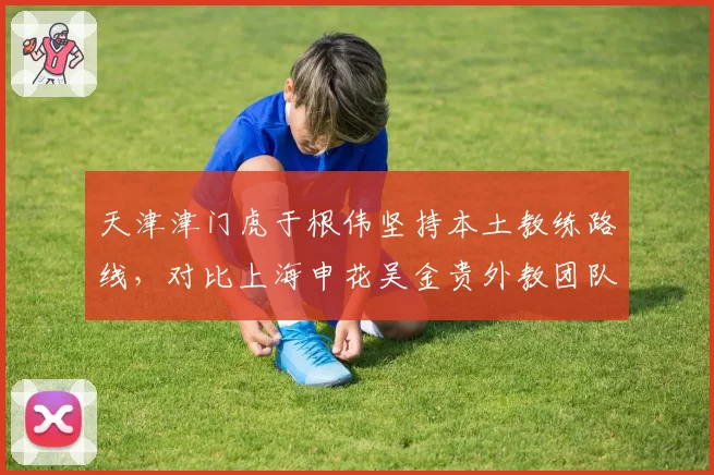天津津门虎于根伟坚持本土教练路线,对比上海申花吴金贵外教团队差异