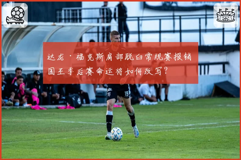 达龙·福克斯肩部脱臼常规赛报销 国王季后赛命运将如何改写？