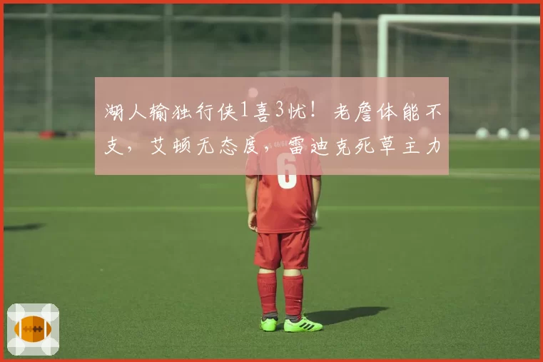 湖人输独行侠1喜3忧!老詹体能不支,艾顿无态度,雷迪克死草主力