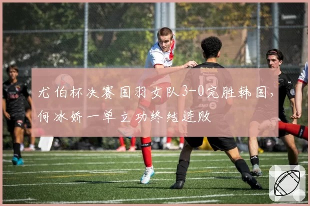 尤伯杯决赛国羽女队3-0完胜韩国，何冰娇一单立功终结连败