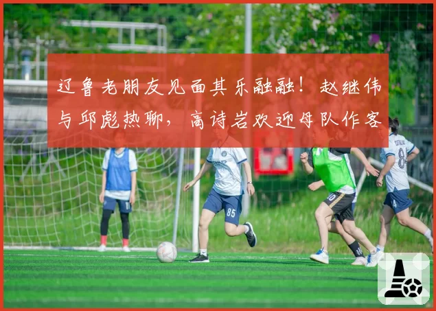 辽鲁老朋友见面其乐融融！赵继伟与邱彪热聊，高诗岩欢迎母队作客