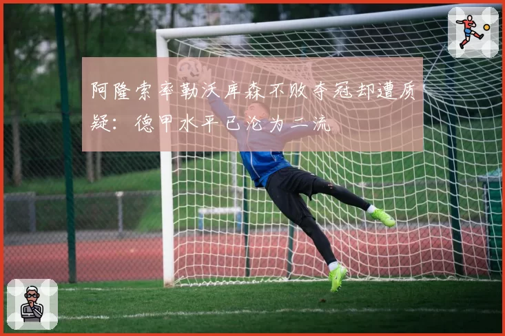 阿隆索率勒沃库森不败夺冠却遭质疑:德甲水平已沦为二流