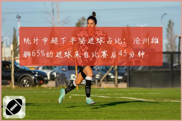 统计中超下半场进球占比：沧州雄狮65%的进球来自比赛后45分钟