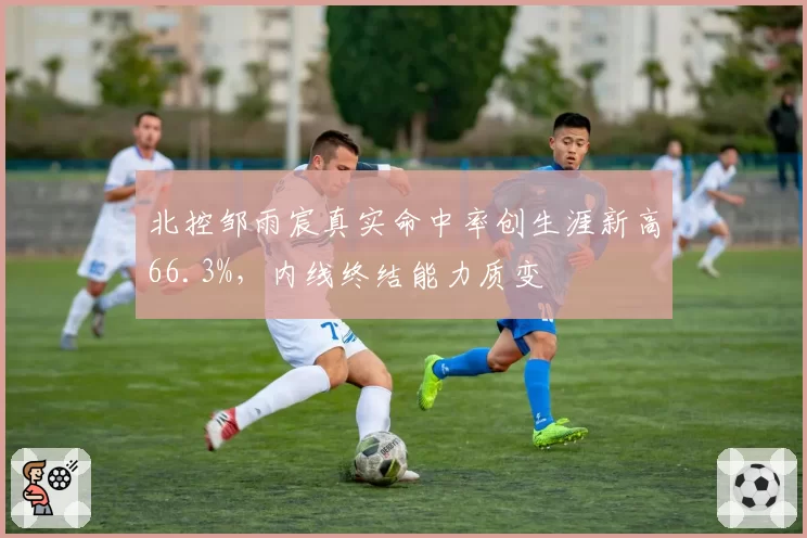 北控邹雨宸真实命中率创生涯新高66.3%，内线终结能力质变