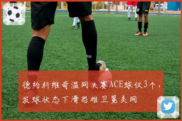 德约科维奇温网决赛ACE球仅3个,发球状态下滑恐难卫冕美网