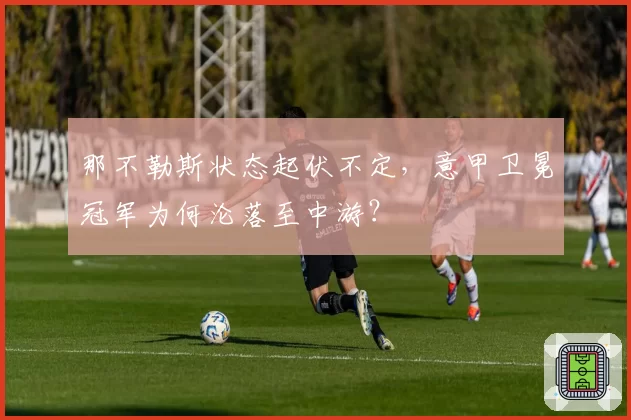 那不勒斯状态起伏不定，意甲卫冕冠军为何沦落至中游？