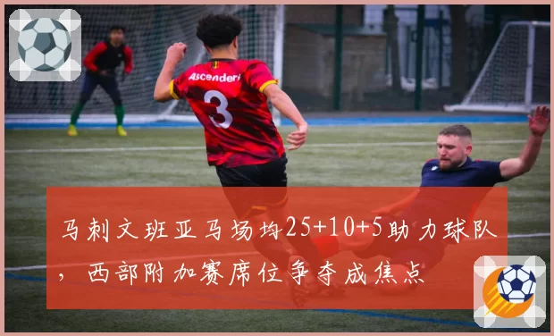 马刺文班亚马场均25+10+5助力球队，西部附加赛席位争夺成焦点