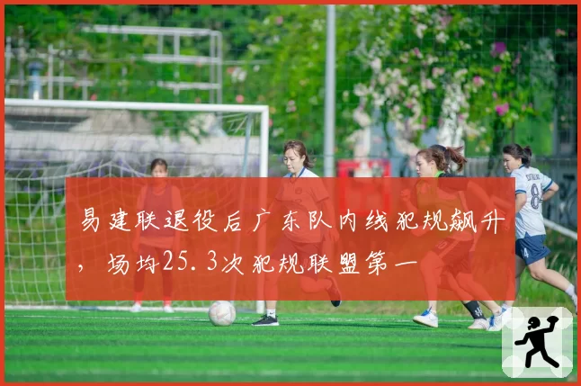 易建联退役后广东队内线犯规飙升,场均25.3次犯规联盟第一