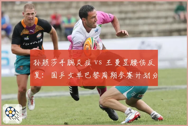 孙颖莎手腕炎症 vs 王曼昱腰伤反复:国乒女单巴黎周期参赛计划分化