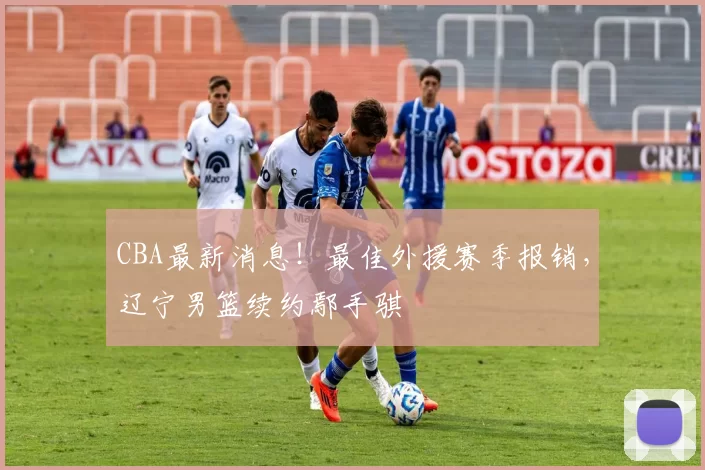 CBA最新消息！最佳外援赛季报销，辽宁男篮续约鄢手骐