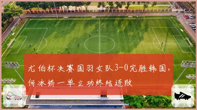 尤伯杯决赛国羽女队3-0完胜韩国，何冰娇一单立功终结连败