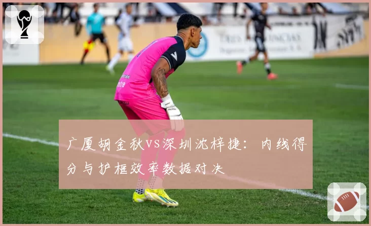 广厦胡金秋vs深圳沈梓捷：内线得分与护框效率数据对决