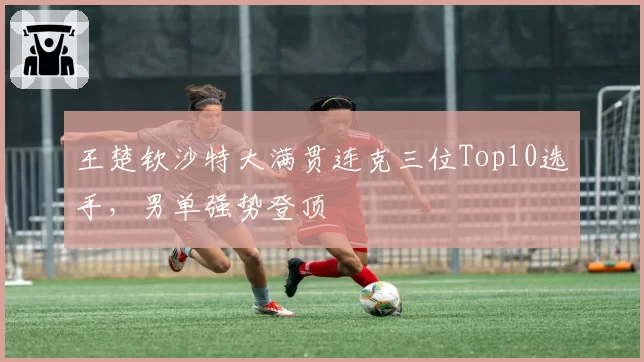 王楚钦沙特大满贯连克三位Top10选手，男单强势登顶