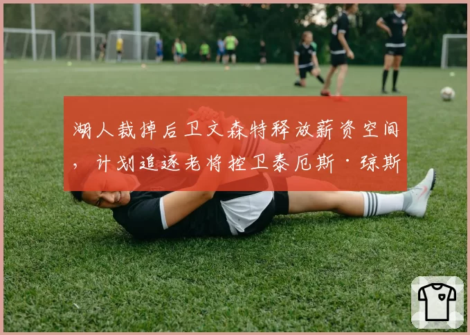 湖人裁掉后卫文森特释放薪资空间,计划追逐老将控卫泰厄斯·琼斯