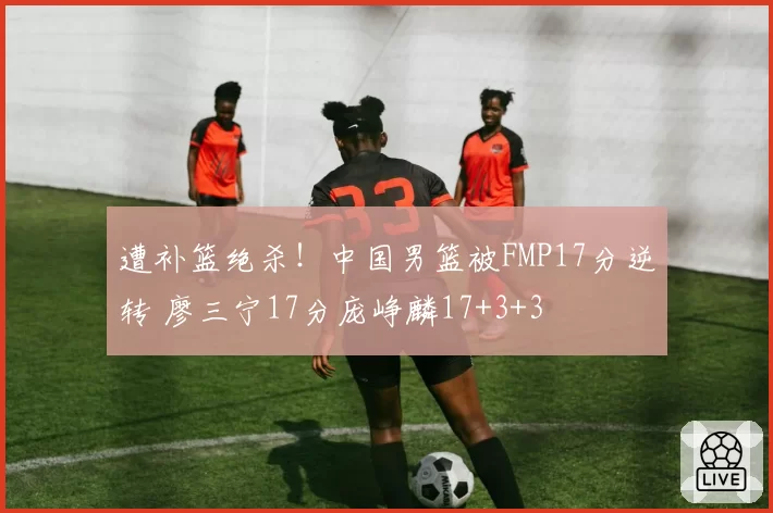 遭补篮绝杀!中国男篮被FMP17分逆转 廖三宁17分庞峥麟17+3+3