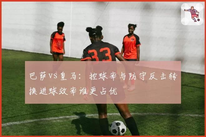 巴萨vs皇马:控球率与防守反击转换进球效率谁更占优