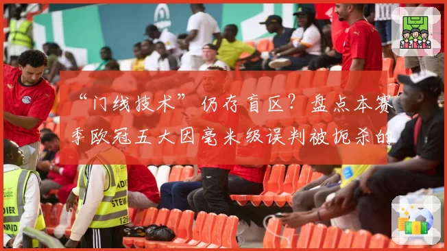 “门线技术”仍存盲区？盘点本赛季欧冠五大因毫米级误判被扼杀的经典进球