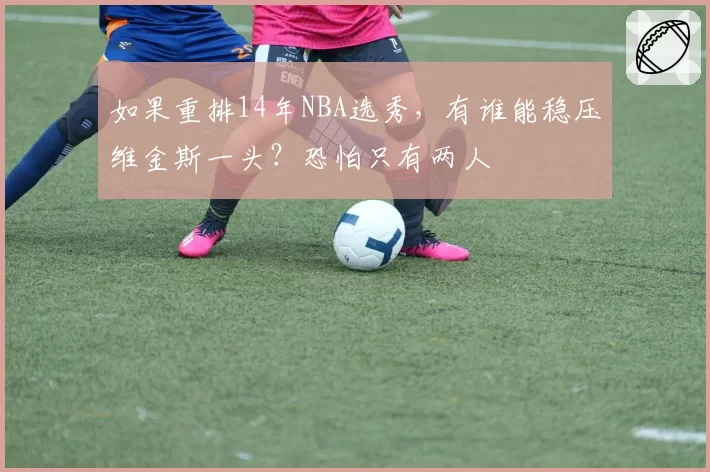如果重排14年NBA选秀,有谁能稳压维金斯一头?恐怕只有两人