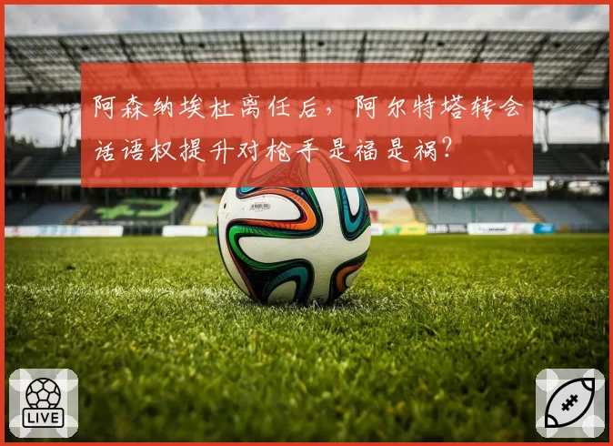 阿森纳埃杜离任后,阿尔特塔转会话语权提升对枪手是福是祸?