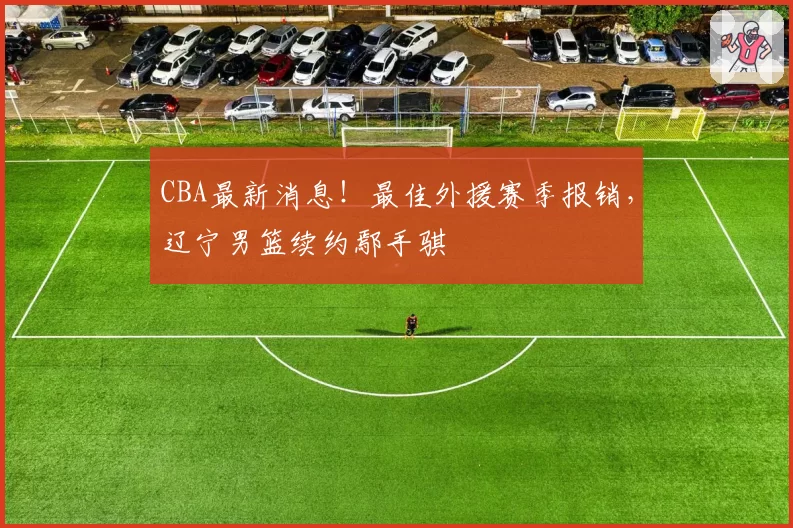 CBA最新消息！最佳外援赛季报销，辽宁男篮续约鄢手骐