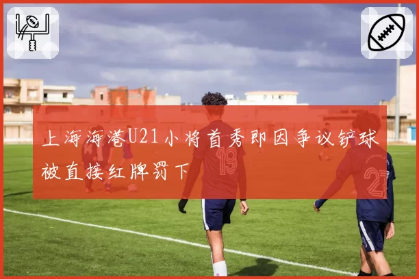 上海海港U21小将首秀即因争议铲球被直接红牌罚下