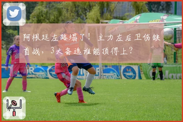 阿根廷左路塌了！主力左后卫伤缺首战，3大备选谁能顶得上？