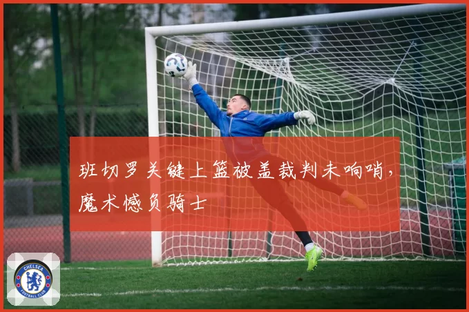 班切罗关键上篮被盖裁判未响哨，魔术憾负骑士