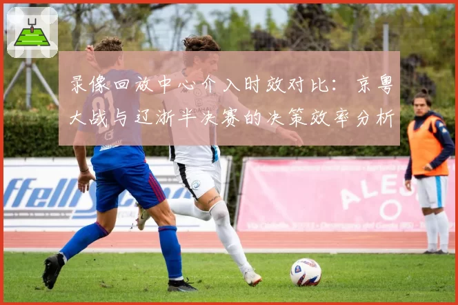 录像回放中心介入时效对比：京粤大战与辽浙半决赛的决策效率分析