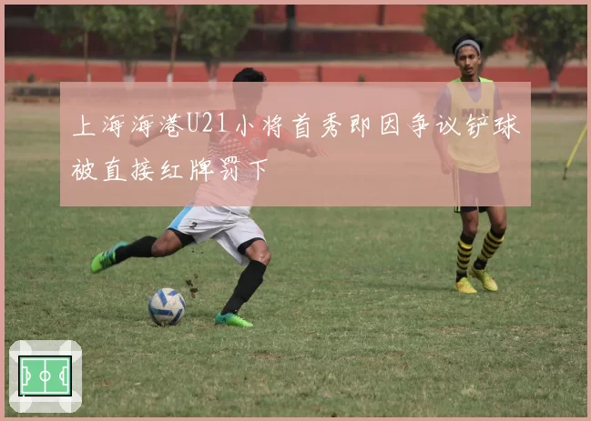 上海海港U21小将首秀即因争议铲球被直接红牌罚下