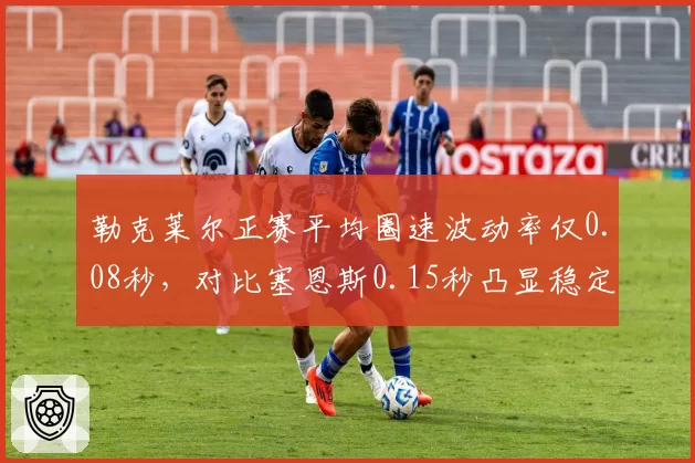勒克莱尔正赛平均圈速波动率仅0.08秒，对比塞恩斯0.15秒凸显稳定性优势