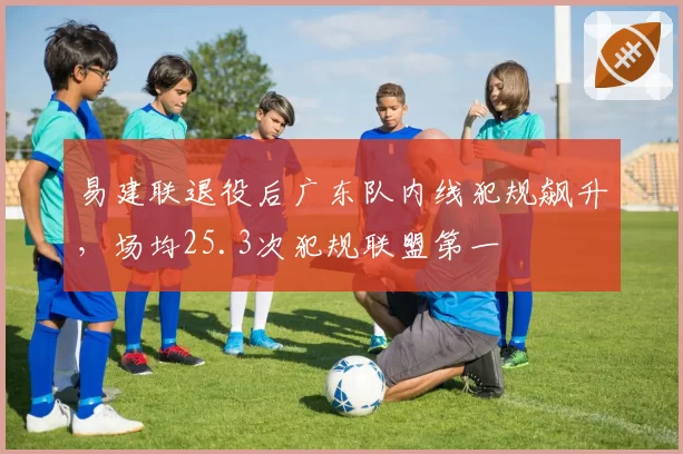 易建联退役后广东队内线犯规飙升,场均25.3次犯规联盟第一