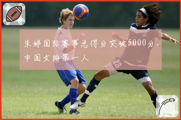 朱婷国际赛事总得分突破5000分，中国女排第一人