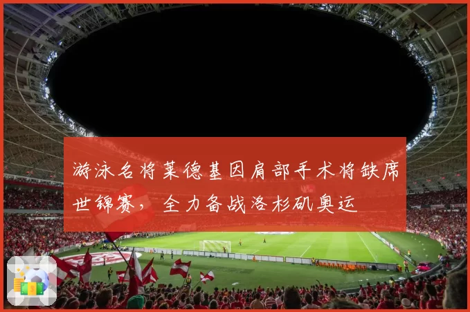 游泳名将莱德基因肩部手术将缺席世锦赛,全力备战洛杉矶奥运