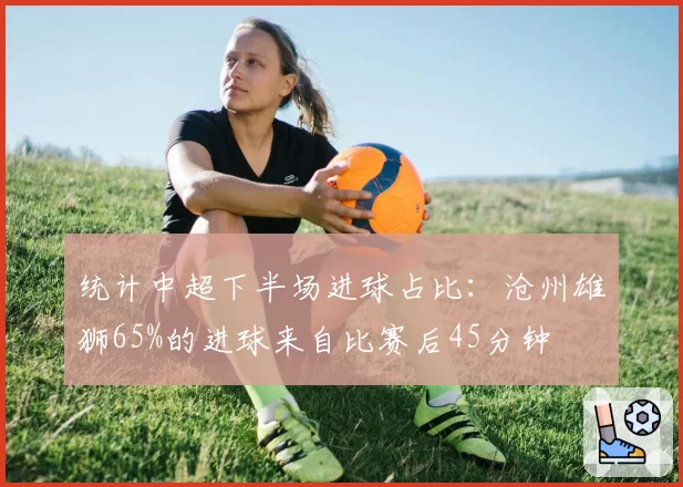 统计中超下半场进球占比：沧州雄狮65%的进球来自比赛后45分钟