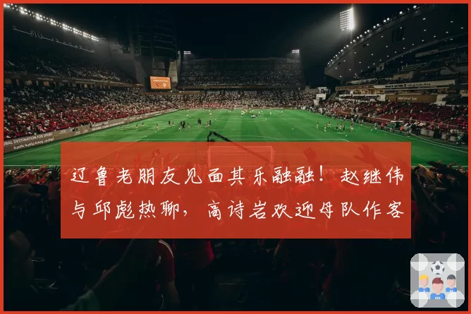 辽鲁老朋友见面其乐融融！赵继伟与邱彪热聊，高诗岩欢迎母队作客