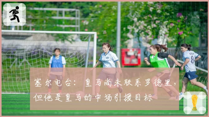 塞尔电台：皇马尚未联系罗德里，但他是皇马的中场引援目标