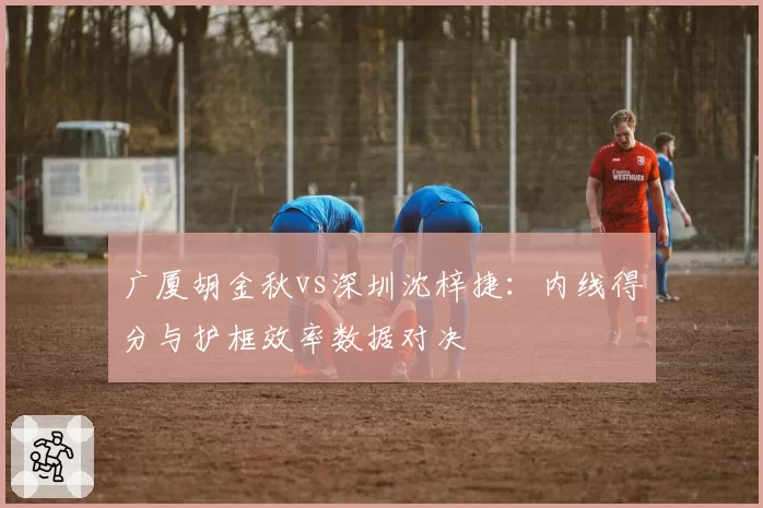 广厦胡金秋vs深圳沈梓捷：内线得分与护框效率数据对决