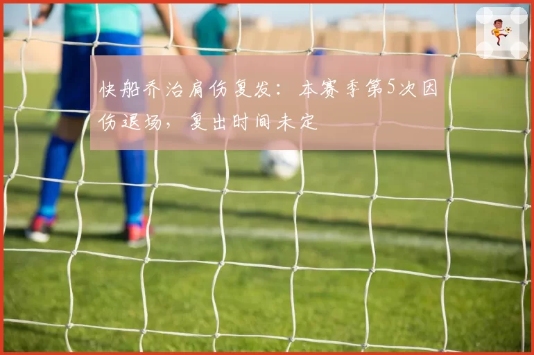 快船乔治肩伤复发：本赛季第5次因伤退场，复出时间未定