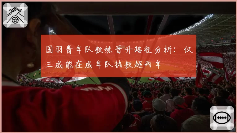 国羽青年队教练晋升路径分析：仅三成能在成年队执教超两年