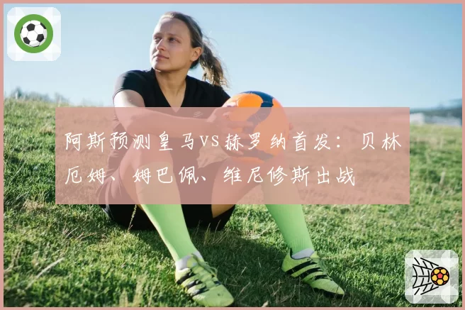 阿斯预测皇马vs赫罗纳首发:贝林厄姆、姆巴佩、维尼修斯出战